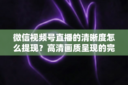 微信视频号直播的清晰度怎么提现？高清画质呈现的完整实操指南