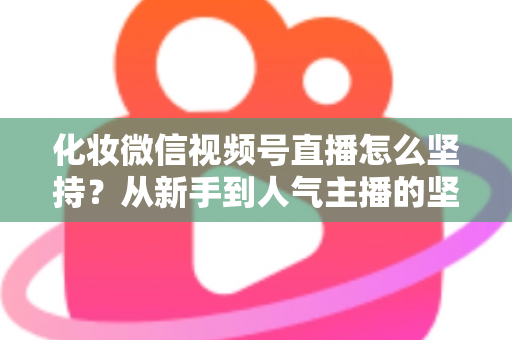 化妆微信视频号直播怎么坚持？从新手到人气主播的坚持方法与实战心得全解析