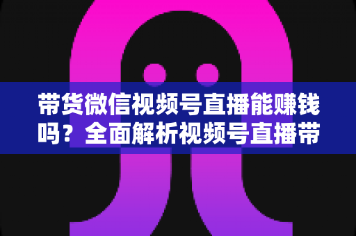 带货微信视频号直播能赚钱吗？全面解析视频号直播带货的赚钱机会、变现模式与实战策略