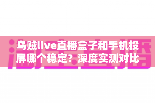 乌贼live直播盒子和手机投屏哪个稳定？深度实测对比，帮你打造零卡顿高画质直播间