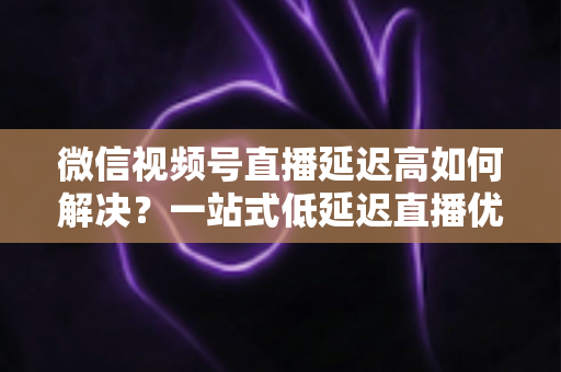 微信视频号直播延迟高如何解决?一站式低延迟直播优化全攻略 微信视频号直播延迟高如何解决?一站式低延迟直播优化全攻略