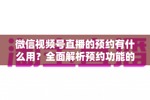 微信视频号直播的预约有什么用？全面解析预约功能的价值与运营玩法