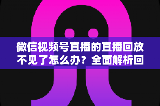 微信视频号直播的直播回放不见了怎么办？全面解析回放丢失原因与找回方法