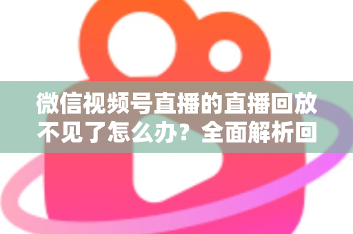 微信视频号直播的直播回放不见了怎么办？全面解析回放丢失原因与找回方法