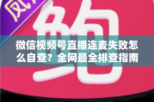 微信视频号直播连麦失败怎么自查？全网最全排查指南，助你快速恢复直播间互动