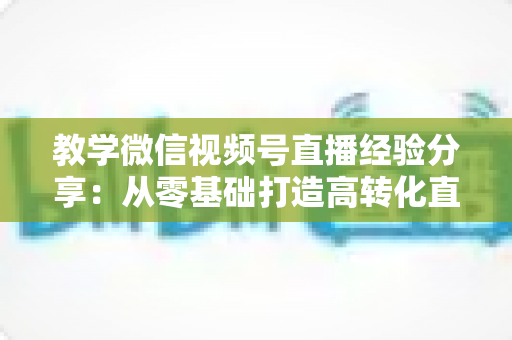 教学微信视频号直播经验分享：从零基础打造高转化直播课堂的实战全攻略
