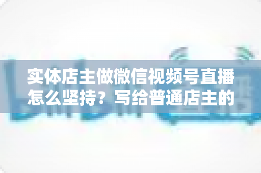 实体店主做微信视频号直播怎么坚持？写给普通店主的落地实操指南