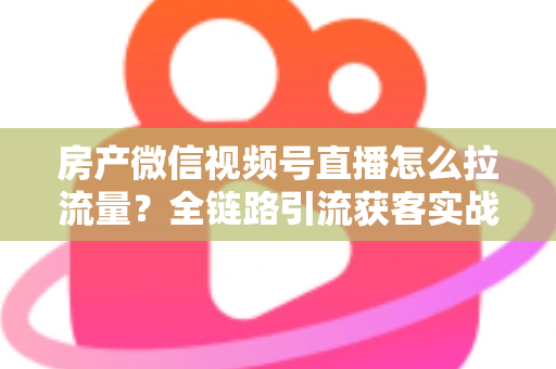 房产微信视频号直播怎么拉流量？全链路引流获客实战指南