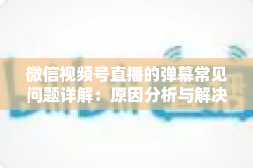 微信视频号直播的弹幕常见问题详解：原因分析与解决方法全攻略