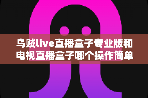 乌贼live直播盒子专业版和电视直播盒子哪个操作简单？新手必读的全面对比与选购指南