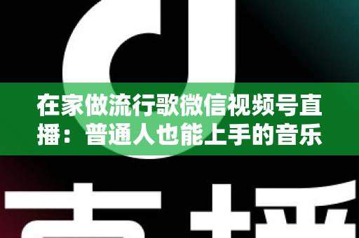 在家做流行歌微信视频号直播：普通人也能上手的音乐副业指南
