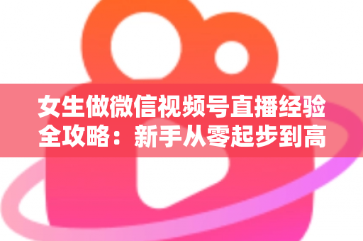 女生做微信视频号直播经验全攻略：新手从零起步到高人气主播的实战心得