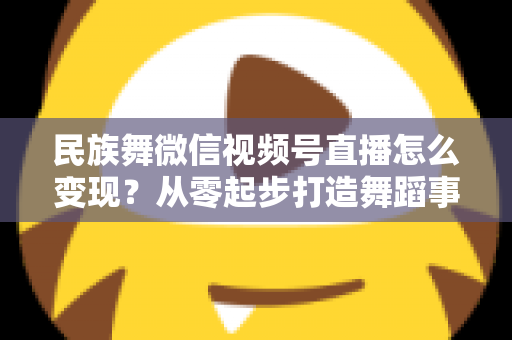 民族舞微信视频号直播怎么变现？从零起步打造舞蹈事业收入增长全攻略