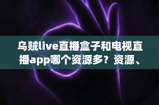 乌贼live直播盒子和电视直播app哪个资源多？资源、画质、体验全维度对比指南
