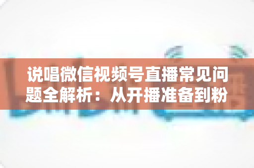 说唱微信视频号直播常见问题全解析：从开播准备到粉丝变现的一站式实战指南