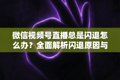 微信视频号直播总是闪退怎么办？全面解析闪退原因与高效解决指南