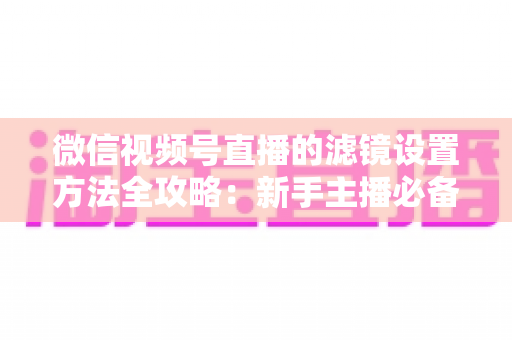 微信视频号直播的滤镜设置方法全攻略：新手主播必备的美颜实操指南与技巧详解