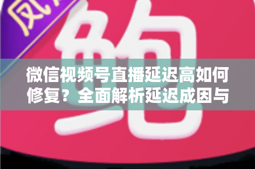 微信视频号直播延迟高如何修复？全面解析延迟成因与高效解决方案指南