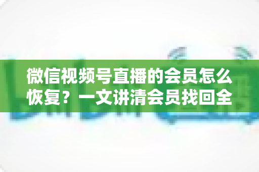 微信视频号直播的会员怎么恢复？一文讲清会员找回全流程与实用技巧