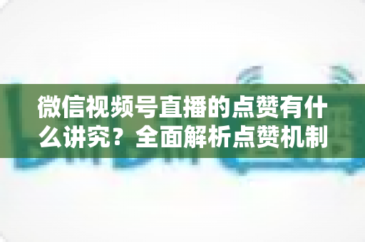 微信视频号直播的点赞有什么讲究？全面解析点赞机制、互动技巧与运营策略