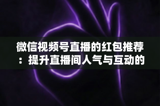 微信视频号直播的红包推荐：提升直播间人气与互动的全方位实战指南