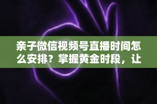 亲子微信视频号直播时间怎么安排?掌握黄金时段,让流量与互动双丰收 亲子微信视频号直播时间怎么安排?掌握黄金时段,让流量与互动双丰收
