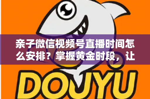 亲子微信视频号直播时间怎么安排？掌握黄金时段，让流量与互动双丰收