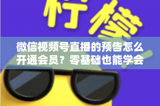 微信视频号直播的预告怎么开通会员？零基础也能学会的完整操作指南与运营实战技巧