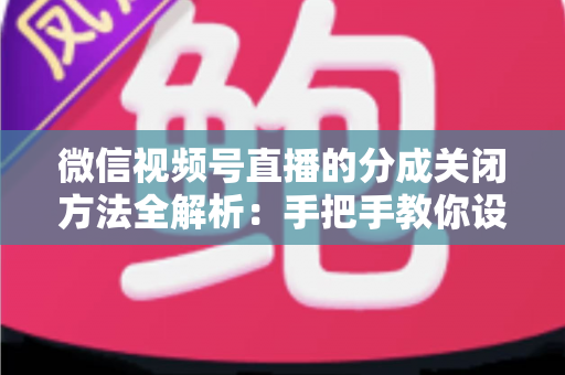 微信视频号直播的分成关闭方法全解析：手把手教你设置步骤与避坑指南