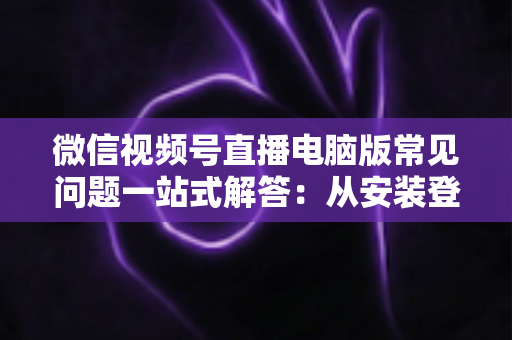微信视频号直播电脑版常见问题一站式解答：从安装登录到稳定开播的实用避坑指南