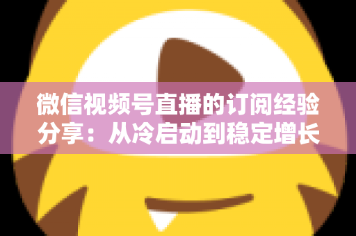 微信视频号直播的订阅经验分享：从冷启动到稳定增长的实战运营全攻略