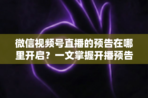 微信视频号直播的预告在哪里开启？一文掌握开播预告设置方法与引流技巧