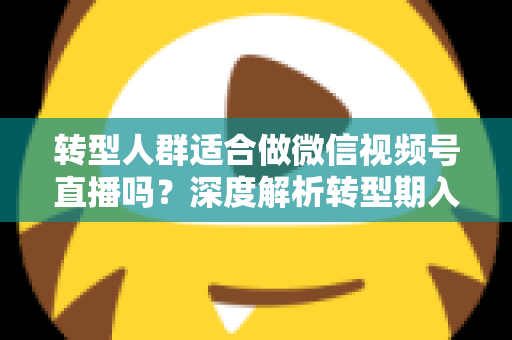 转型人群适合做微信视频号直播吗？深度解析转型期入局视频号直播的优势、挑战与实操指南