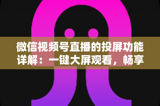 微信视频号直播的投屏功能详解：一键大屏观看，畅享沉浸式直播新体验