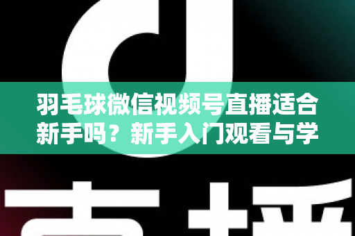 羽毛球微信视频号直播适合新手吗？新手入门观看与学习全攻略