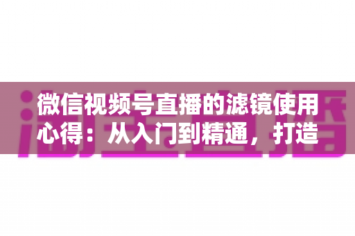 微信视频号直播的滤镜使用心得：从入门到精通，打造高颜值高人气直播间的实用指南