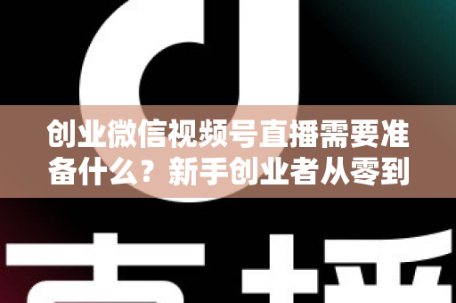 创业微信视频号直播需要准备什么？新手创业者从零到开播的完整准备指南