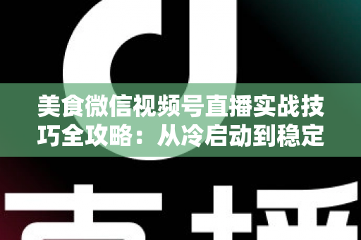 美食微信视频号直播实战技巧全攻略：从冷启动到稳定出单的完整指南