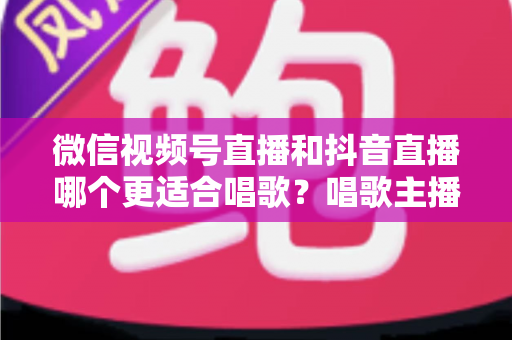 微信视频号直播和抖音直播哪个更适合唱歌?唱歌主播平台选择深度测评指南 微信视频号直播和抖音直播哪个更适合唱歌?唱歌主播平台选择深度测评指南