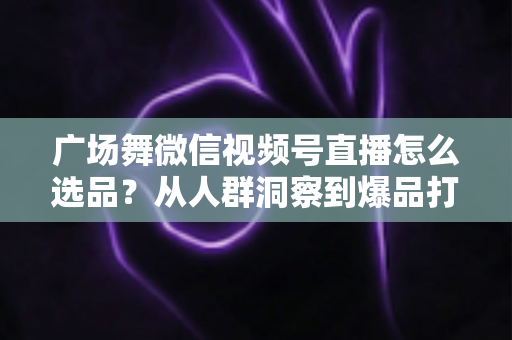 广场舞微信视频号直播怎么选品？从人群洞察到爆品打造的全流程实战指南