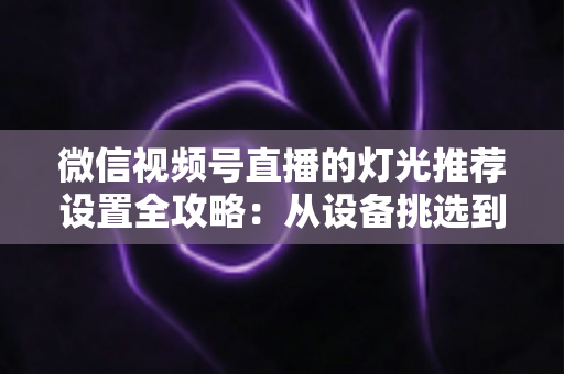 微信视频号直播的灯光推荐设置全攻略：从设备挑选到参数调试，让你的直播间画面高级感拉满