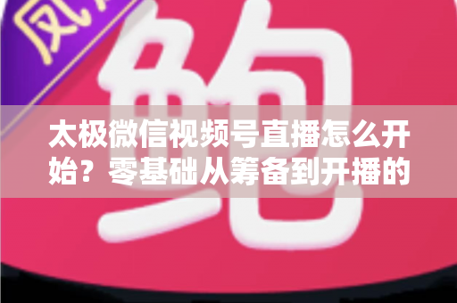 太极微信视频号直播怎么开始？零基础从筹备到开播的完整实战指南