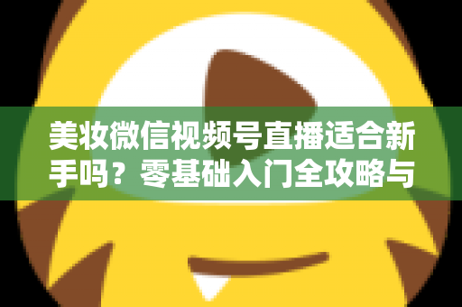美妆微信视频号直播适合新手吗？零基础入门全攻略与实战技巧深度解析