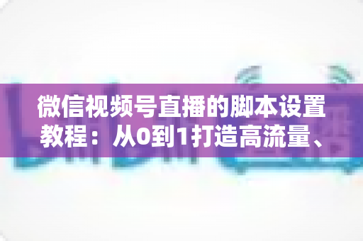 微信视频号直播的脚本设置教程：从0到1打造高流量、高转化的直播全流程实操指南