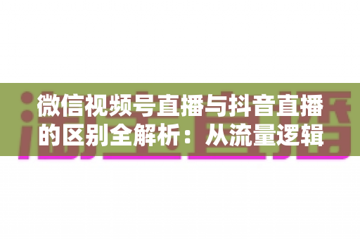 微信视频号直播与抖音直播的区别全解析：从流量逻辑到变现模式，一文帮你选对直播主阵地