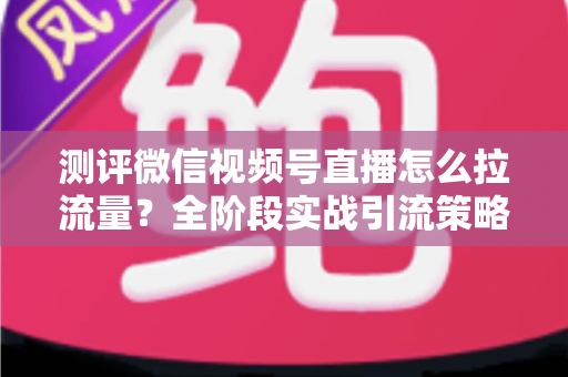 测评微信视频号直播怎么拉流量？全阶段实战引流策略深度解析