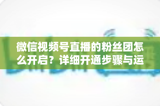 微信视频号直播的粉丝团怎么开启?详细开通步骤与运营技巧全解析 微信视频号直播的粉丝团怎么开启?详细开通步骤与运营技巧全解析
