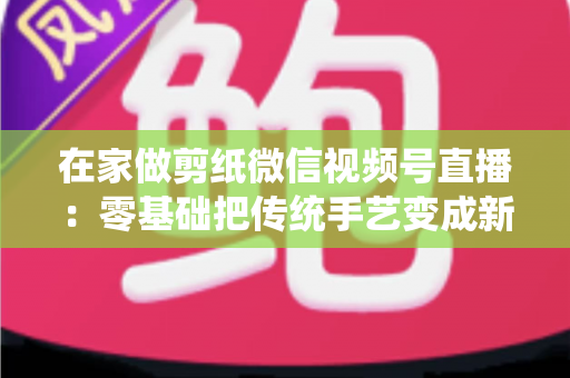 在家做剪纸微信视频号直播:零基础把传统手艺变成新收入的实用指南 在家做剪纸微信视频号直播:零基础把传统手艺变成新收入的实用指南