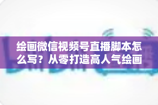 绘画微信视频号直播脚本怎么写？从零打造高人气绘画直播的完整实战指南