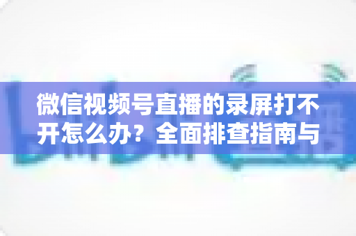 微信视频号直播的录屏打不开怎么办?全面排查指南与实用解决方案合集 微信视频号直播的录屏打不开怎么办?全面排查指南与实用解决方案合集